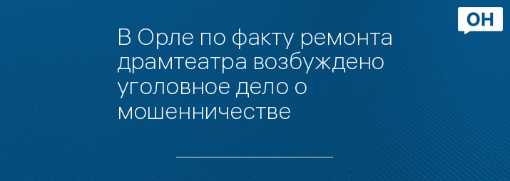 В Орле по факту ремонта драмтеатра возбуждено уголовное дело о мошенничестве