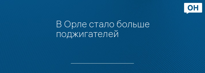 В Орле стало больше поджигателей