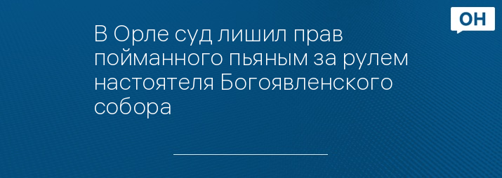 В Орле суд лишил прав пойманного пьяным за рулем настоятеля Богоявленского собора