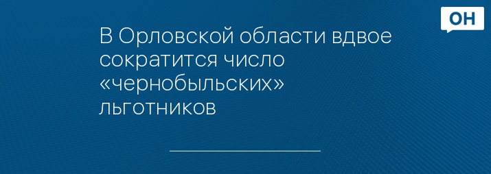 В Орловской области вдвое сократится число «чернобыльских» льготников