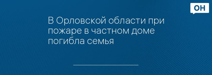 В Орловской области при пожаре в частном доме погибла семья