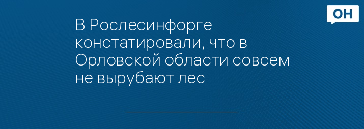 В Рослесинфорге констатировали, что в Орловской области совсем не вырубают лес