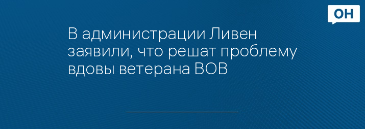 В администрации Ливен заявили, что решат проблему вдовы ветерана ВОВ