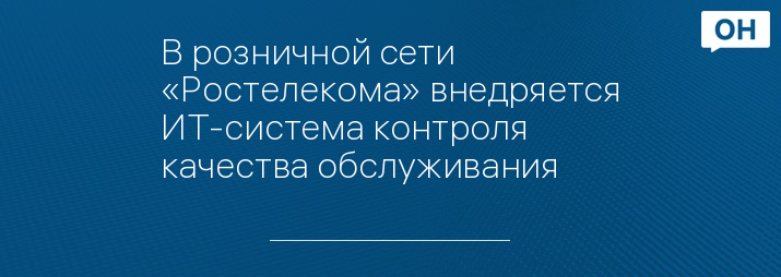 В розничной сети «Ростелекома» внедряется ИТ-система контроля качества обслуживания