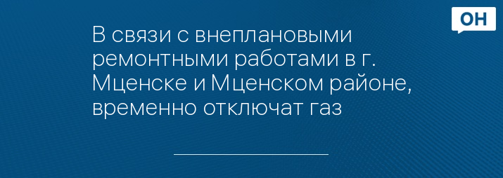 В связи с внеплановыми ремонтными работами в г. Мценске и Мценском районе, временно отключат газ