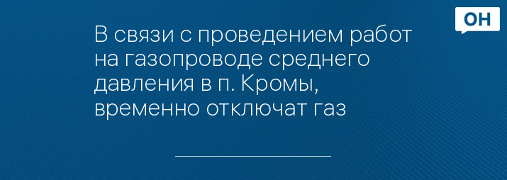 В связи с проведением работ на газопроводе среднего давления в п. Кромы, временно отключат газ