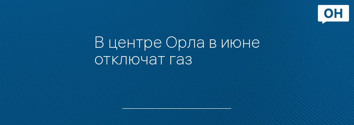 В центре Орла в июне отключат газ