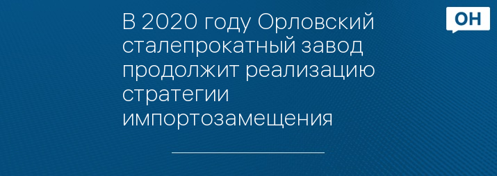 В 2020 году Орловский сталепрокатный завод продолжит реализацию стратегии импортозамещения