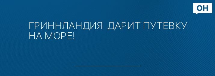 ГРИННЛАНДИЯ  ДАРИТ ПУТЕВКУ НА МОРЕ!