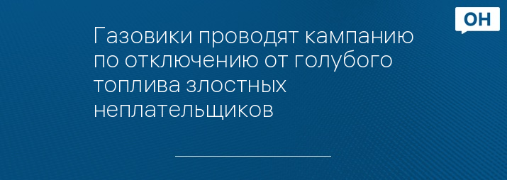 Газовики проводят кампанию по отключению от голубого топлива злостных неплательщиков