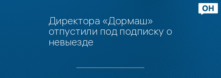 Директора «Дормаш» отпустили под подписку о невыезде