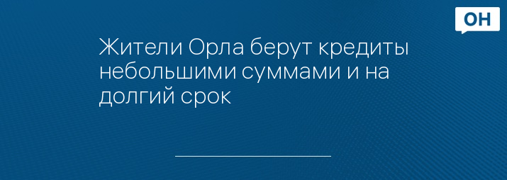 Жители Орла берут кредиты небольшими суммами и на долгий срок