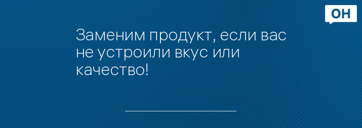 Заменим продукт, если вас не устроили вкус или качество!
