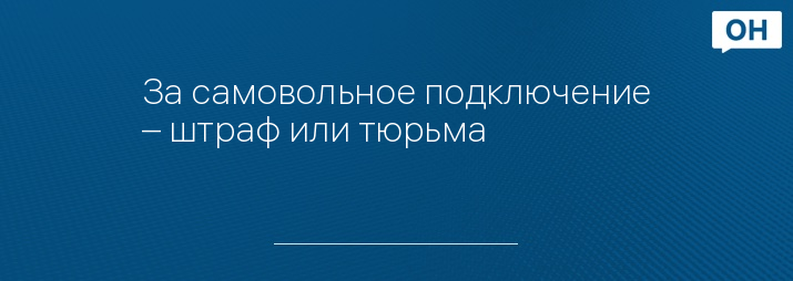 За самовольное подключение – штраф или тюрьма