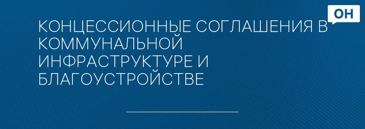 КОНЦЕССИОННЫЕ СОГЛАШЕНИЯ В КОММУНАЛЬНОЙ ИНФРАСТРУКТУРЕ И БЛАГОУСТРОЙСТВЕ