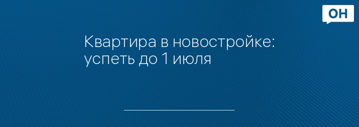 Квартира в новостройке: успеть до 1 июля