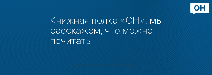 Книжная полка «ОН»: мы расскажем, что можно почитать