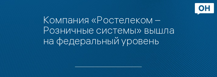 Компания «Ростелеком – Розничные системы» вышла на федеральный уровень