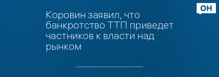 Коровин заявил, что банкротство ТТП приведет частников к власти над рынком 