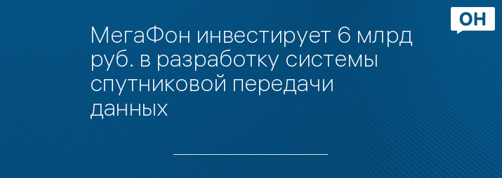 МегаФон инвестирует 6 млрд руб. в разработку системы спутниковой передачи данных