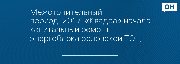 Межотопительный период–2017: «Квадра» начала капитальный ремонт энергоблока орловской ТЭЦ