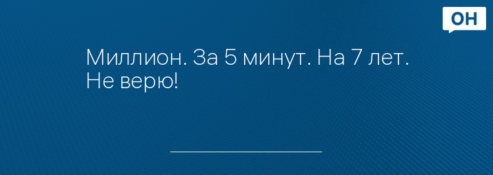 Миллион. За 5 минут. На 7 лет. Не верю!