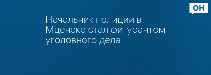 Начальник полиции в Мценске стал фигурантом уголовного дела 