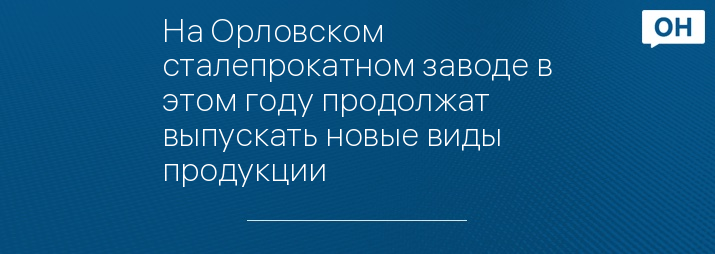 На Орловском сталепрокатном заводе в этом году продолжат выпускать новые виды продукции