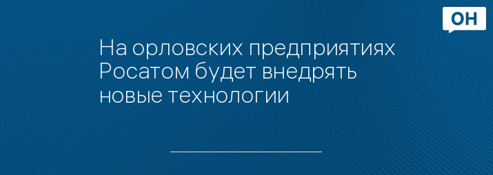 На орловских предприятиях Росатом будет внедрять новые технологии 