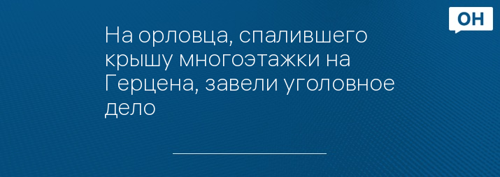 На орловца, спалившего крышу многоэтажки на Герцена, завели уголовное дело