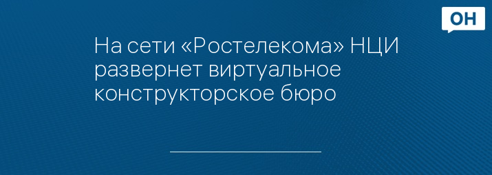 На сети «Ростелекома» НЦИ развернет виртуальное конструкторское бюро 