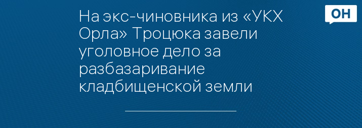 На экс-чиновника из «УКХ Орла» Троцюка завели уголовное дело за разбазаривание кладбищенской земли