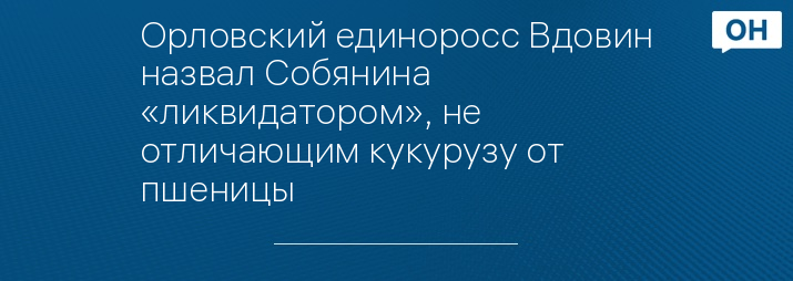 Орловский единоросс Вдовин назвал Собянина «ликвидатором», не отличающим кукурузу от пшеницы 