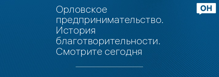 Орловское предпринимательство. История благотворительности. Смотрите сегодня