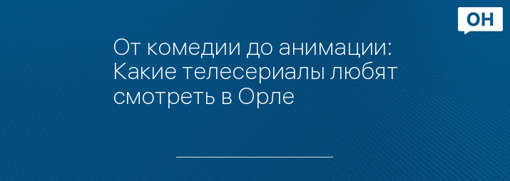 От комедии до анимации: Какие телесериалы любят смотреть в Орле