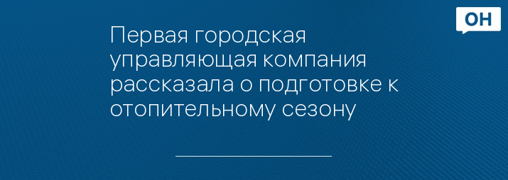 Первая городская управляющая компания рассказала о подготовке к отопительному сезону