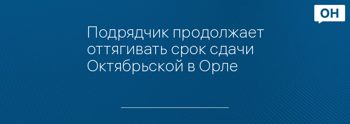 Подрядчик продолжает оттягивать срок сдачи Октябрьской в Орле