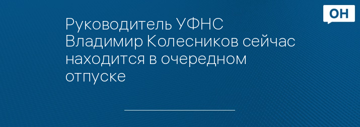 Руководитель УФНС  Владимир Колесников сейчас находится в очередном отпуске