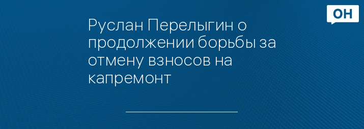 Руслан Перелыгин о продолжении борьбы за отмену взносов на капремонт