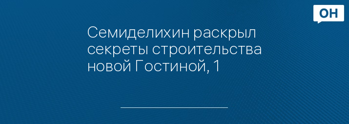 Семиделихин раскрыл секреты строительства новой Гостиной, 1  