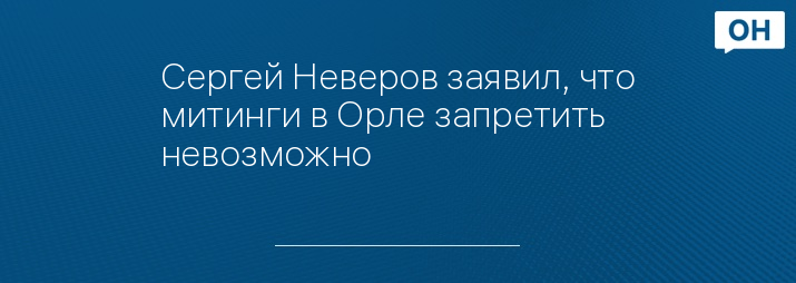 Сергей Неверов заявил, что митинги в Орле запретить невозможно