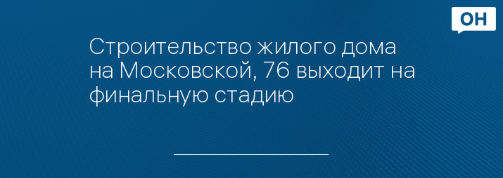Строительство жилого дома на Московской, 76 выходит на финальную стадию 