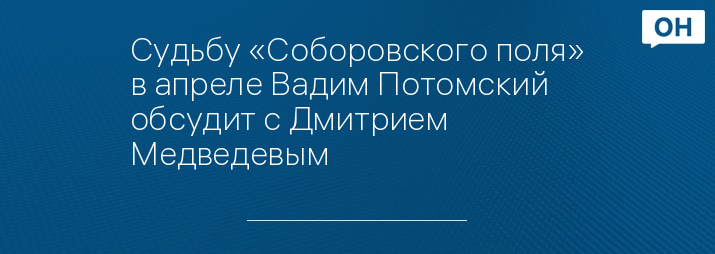 Судьбу «Соборовского поля» в апреле Вадим Потомский обсудит с Дмитрием Медведевым