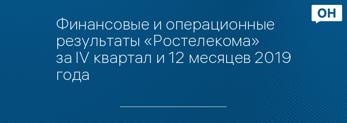 Финансовые и операционные результаты «Ростелекома» за IV квартал и 12 месяцев 2019 года