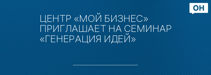 ЦЕНТР «МОЙ БИЗНЕС» ПРИГЛАШАЕТ НА СЕМИНАР «ГЕНЕРАЦИЯ ИДЕЙ»