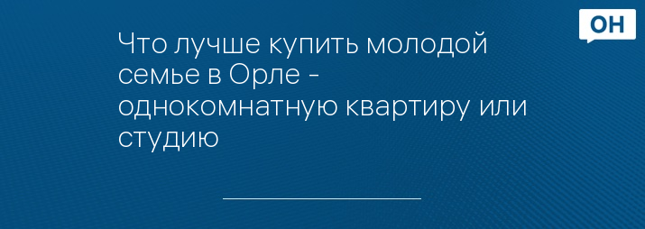 Что лучше купить молодой семье в Орле - однокомнатную квартиру или студию