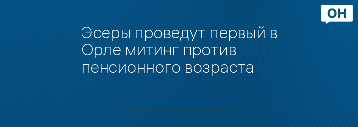 Эсеры проведут первый в Орле митинг против пенсионного возраста 