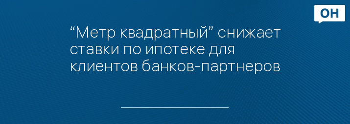 “Метр квадратный” снижает ставки по ипотеке для клиентов банков-партнеров