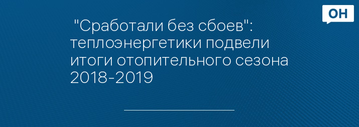  "Сработали без сбоев": теплоэнергетики подвели итоги отопительного сезона 2018-2019