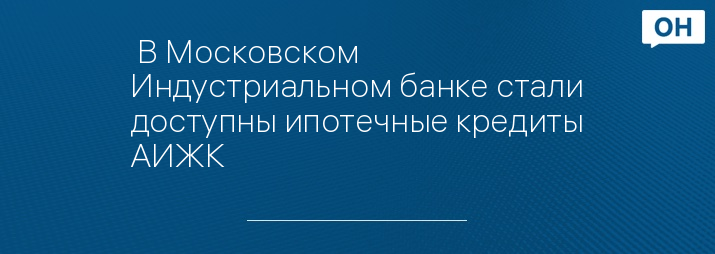  В Московском Индустриальном банке стали доступны ипотечные кредиты АИЖК